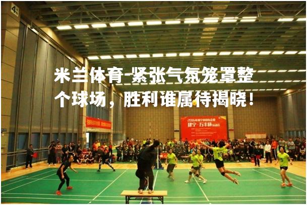 米兰体育-紧张气氛笼罩整个球场，胜利谁属待揭晓！