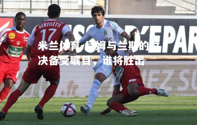 米兰体育-尼姆与兰斯的对决备受瞩目，谁将胜出