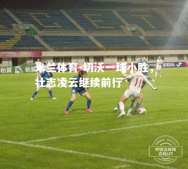 米兰体育-切沃一球小胜，壮志凌云继续前行