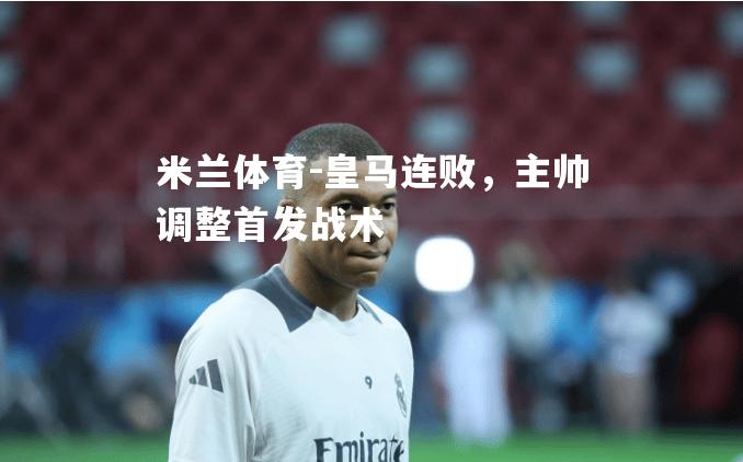 米兰体育-皇马连败，主帅调整首发战术