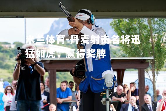 米兰体育-丹麦射击名将迅猛如虎，赢得奖牌