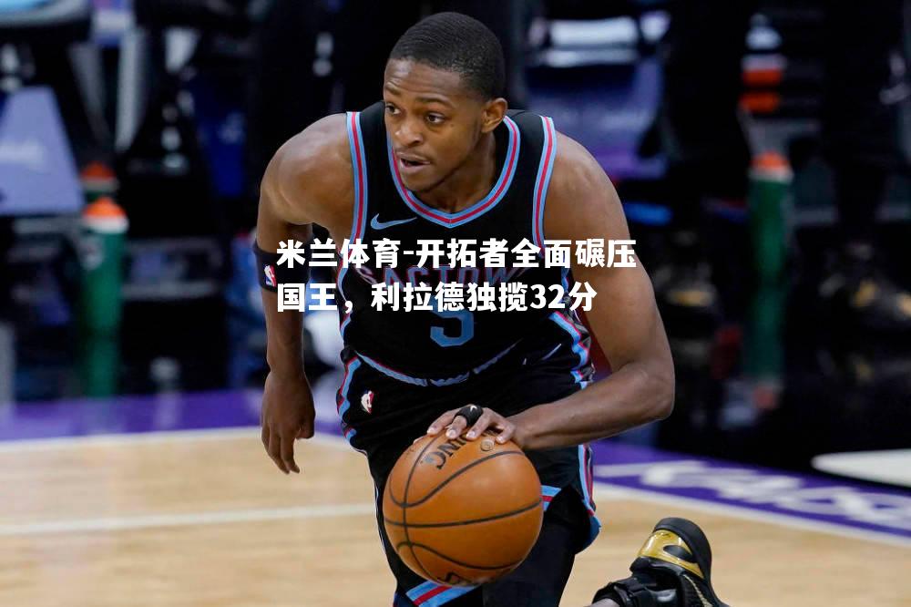 米兰体育-开拓者全面碾压国王，利拉德独揽32分