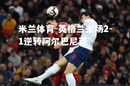 米兰体育-英格兰主场2-1逆转阿尔巴尼亚