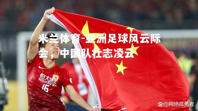 米兰体育-亚洲足球风云际会，中国队壮志凌云