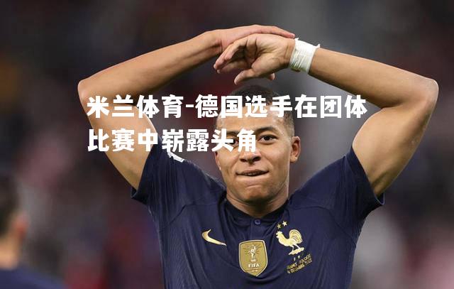 米兰体育-德国选手在团体比赛中崭露头角