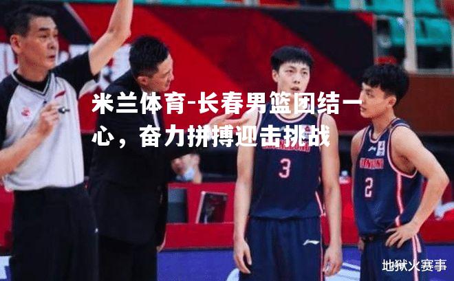 米兰体育-长春男篮团结一心，奋力拼搏迎击挑战