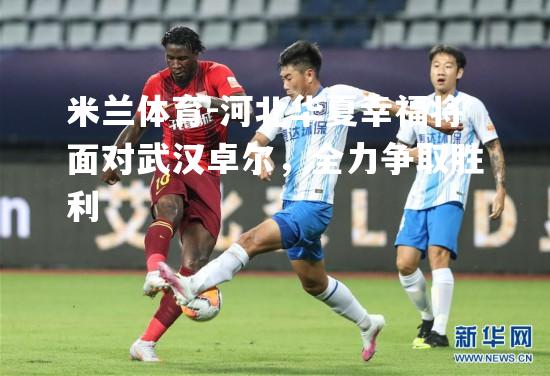 米兰体育-河北华夏幸福将面对武汉卓尔，全力争取胜利