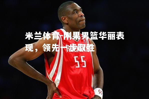 米兰体育-刚果男篮华丽表现，领先一步取胜