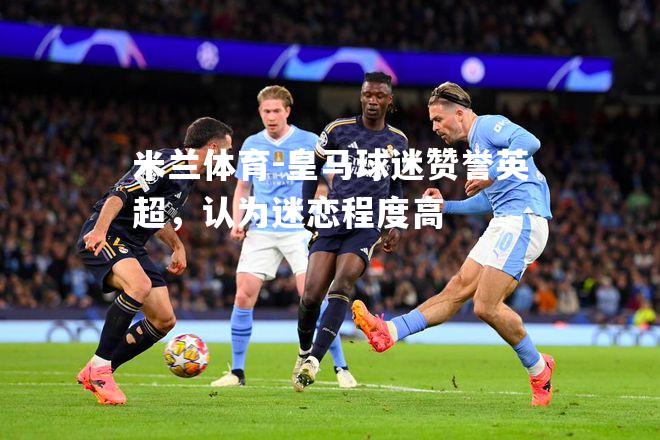 米兰体育-皇马球迷赞誉英超，认为迷恋程度高