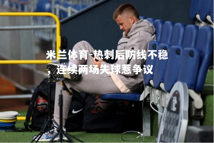 米兰体育-热刺后防线不稳，连续两场失球惹争议