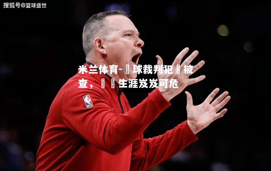 米兰体育-籃球裁判犯規被查，職業生涯岌岌可危