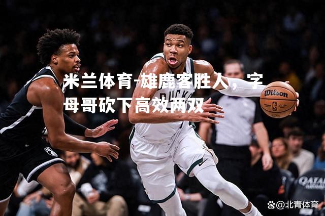 米兰体育-雄鹿客胜人，字母哥砍下高效两双