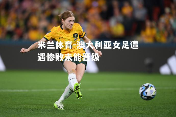 米兰体育-澳大利亚女足遭遇惨败未能晋级