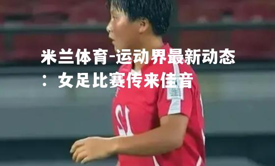 米兰体育-运动界最新动态：女足比赛传来佳音