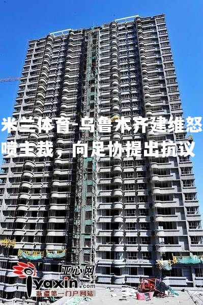 米兰体育-乌鲁木齐建维怒喷主裁，向足协提出抗议
