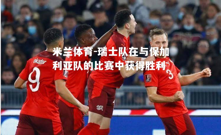 米兰体育-瑞士队在与保加利亚队的比赛中获得胜利
