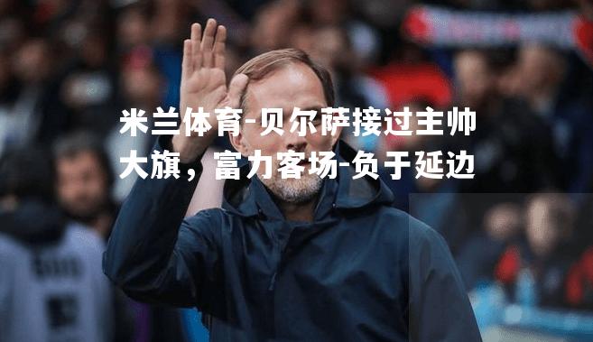 米兰体育-贝尔萨接过主帅大旗，富力客场-负于延边