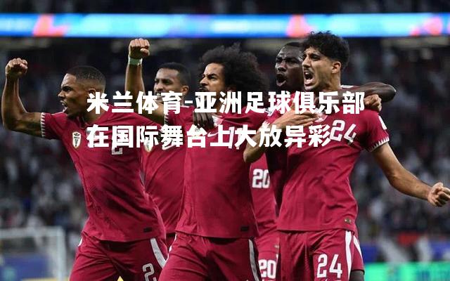 米兰体育-亚洲足球俱乐部在国际舞台上大放异彩