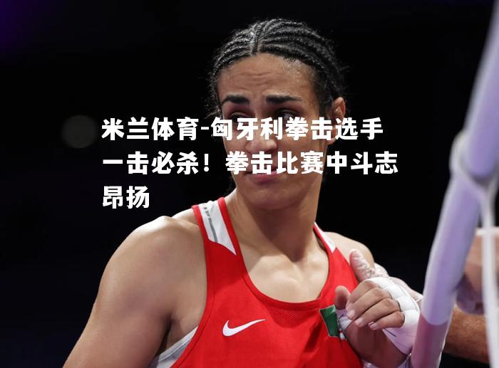米兰体育-匈牙利拳击选手一击必杀！拳击比赛中斗志昂扬