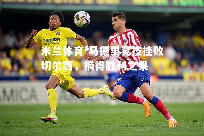 米兰体育-马德里竞技挫败切尔西，摘得胜利之果