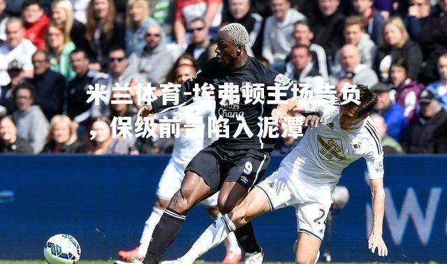 米兰体育-埃弗顿主场告负，保级前景陷入泥潭