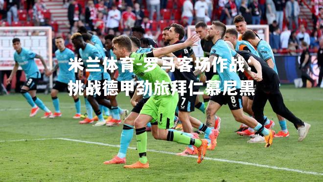 米兰体育-罗马客场作战：挑战德甲劲旅拜仁慕尼黑