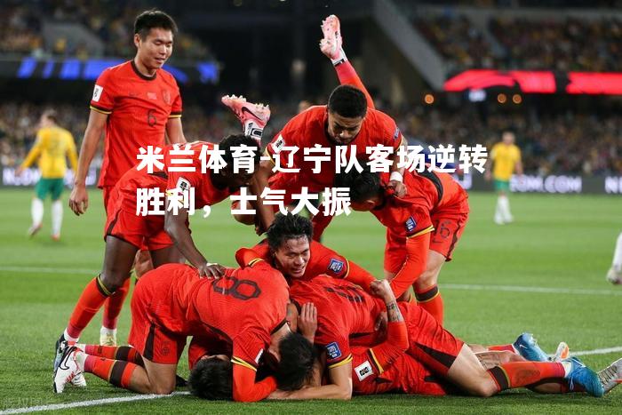 米兰体育-辽宁队客场逆转胜利，士气大振
