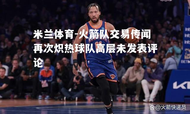 米兰体育-火箭队交易传闻再次炽热球队高层未发表评论