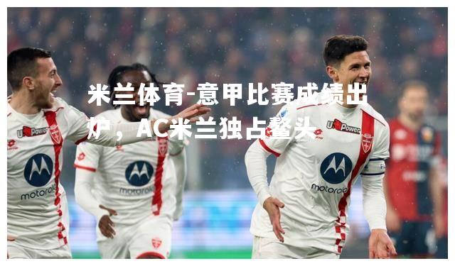 米兰体育-意甲比赛成绩出炉，AC米兰独占鳌头