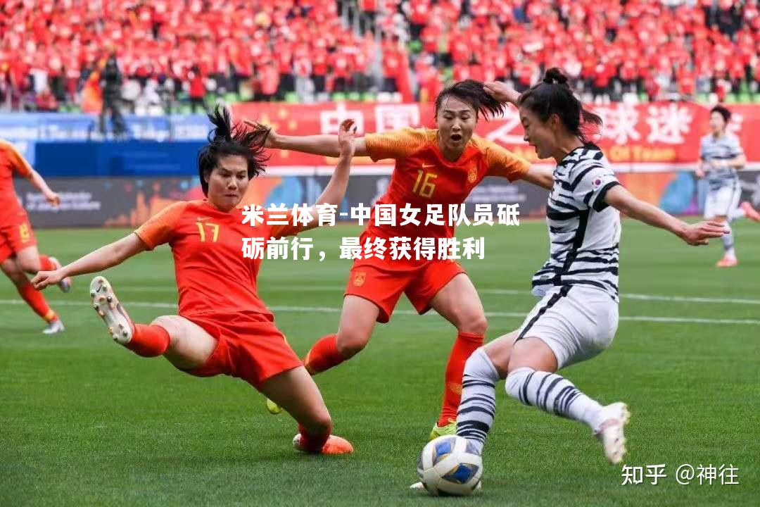 米兰体育-中国女足队员砥砺前行，最终获得胜利