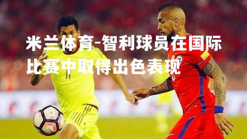 米兰体育-智利球员在国际比赛中取得出色表现