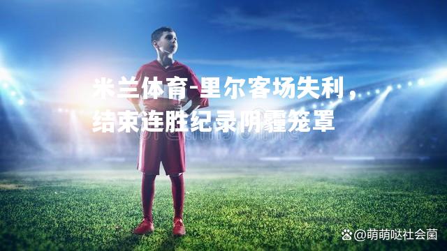 米兰体育-里尔客场失利，结束连胜纪录阴霾笼罩