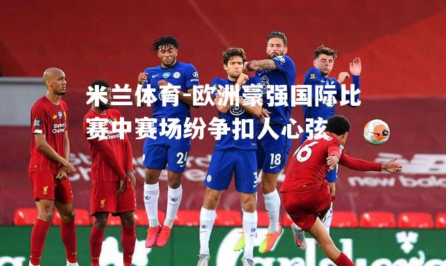米兰体育-欧洲豪强国际比赛中赛场纷争扣人心弦
