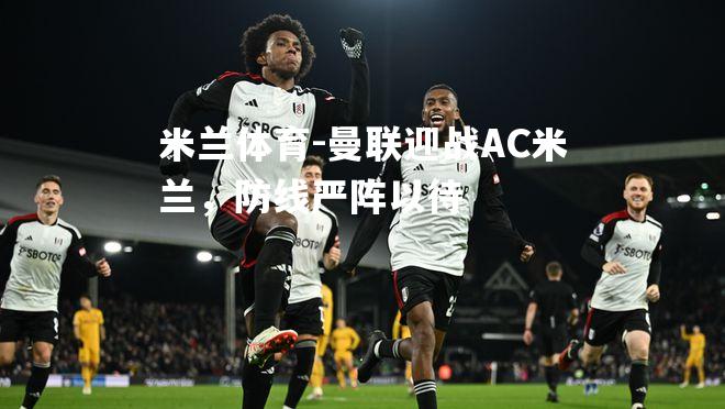 米兰体育-曼联迎战AC米兰，防线严阵以待