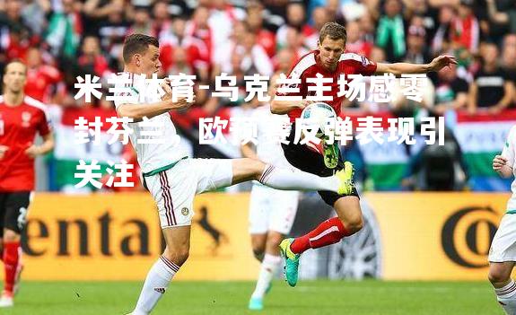 米兰体育-乌克兰主场感零封芬兰，欧预赛反弹表现引关注