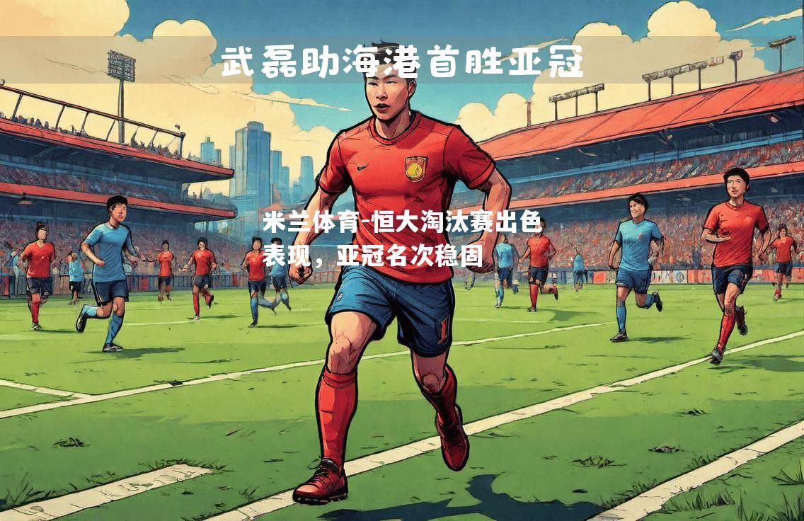 米兰体育-恒大淘汰赛出色表现，亚冠名次稳固