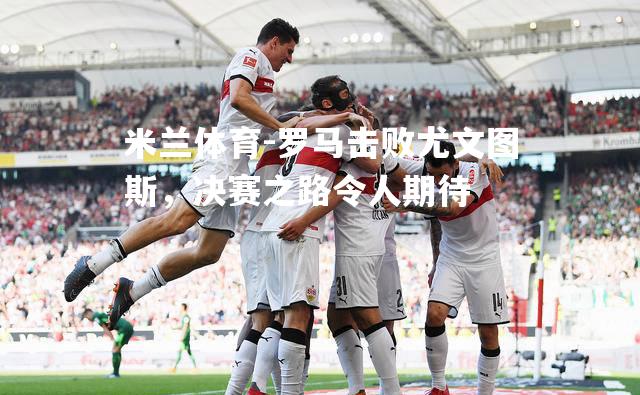 米兰体育-罗马击败尤文图斯，决赛之路令人期待