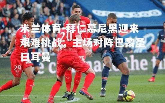米兰体育-拜仁慕尼黑迎来艰难挑战，主场对阵巴黎圣日耳曼
