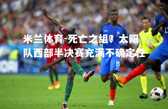 米兰体育-死亡之组？太阳队西部半决赛充满不确定性