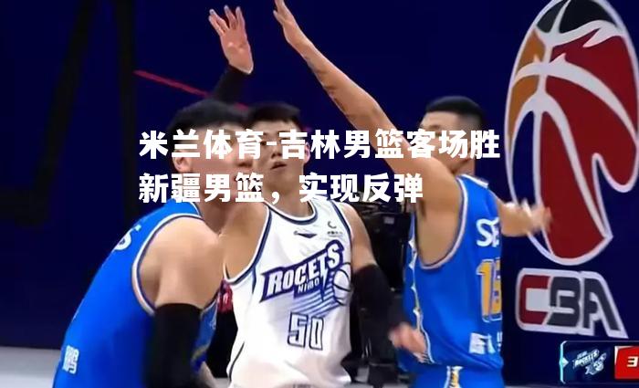 米兰体育-吉林男篮客场胜新疆男篮，实现反弹