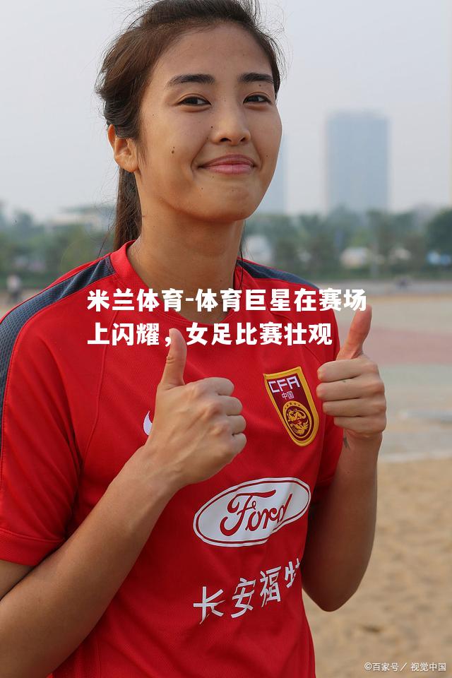 米兰体育-体育巨星在赛场上闪耀，女足比赛壮观
