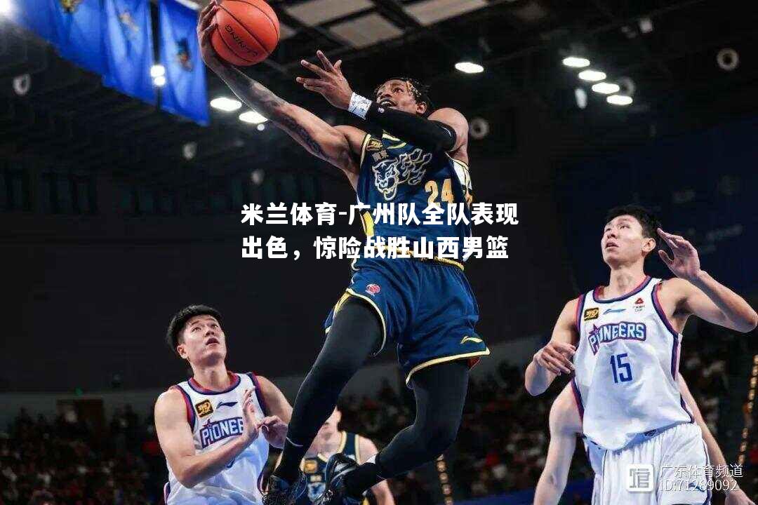 米兰体育-广州队全队表现出色，惊险战胜山西男篮