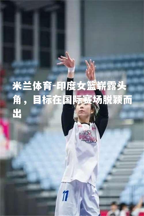 米兰体育-印度女篮崭露头角，目标在国际赛场脱颖而出