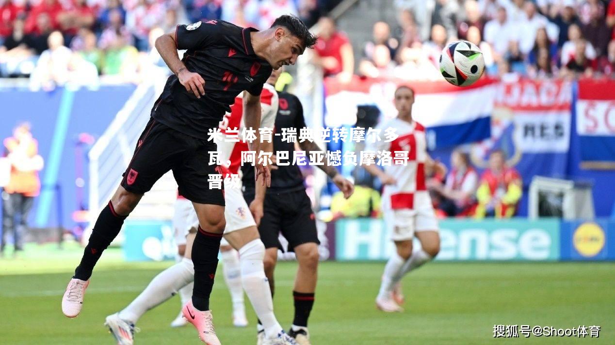 米兰体育-瑞典逆转摩尔多瓦，阿尔巴尼亚憾负摩洛哥晋级