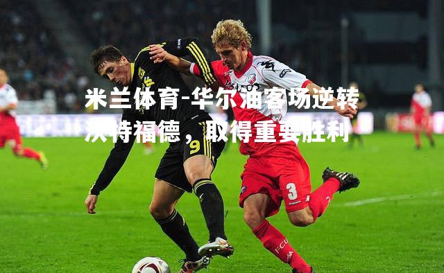 米兰体育-华尔油客场逆转沃特福德，取得重要胜利