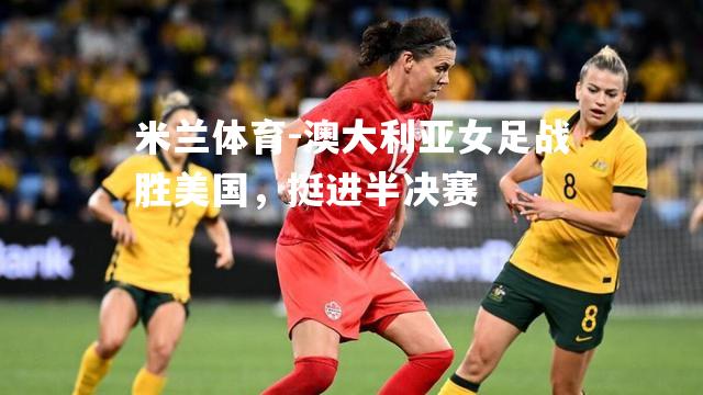 米兰体育-澳大利亚女足战胜美国，挺进半决赛