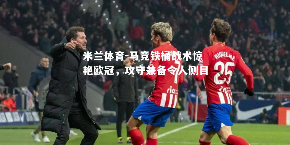 米兰体育-马竞铁桶战术惊艳欧冠，攻守兼备令人侧目