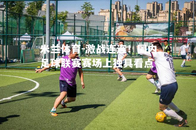 米兰体育-激战连连！国内足球联赛赛场上独具看点
