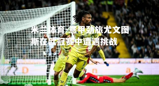 米兰体育-意甲劲旅尤文图斯在欧冠赛中遭遇挑战