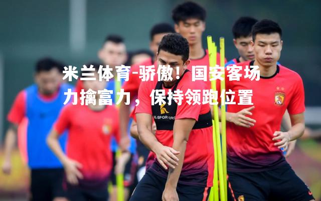 米兰体育-骄傲！国安客场力擒富力，保持领跑位置
